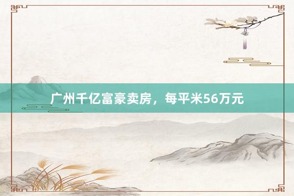 广州千亿富豪卖房，每平米56万元