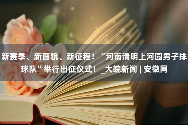 新赛季、新面貌、新征程！“河南清明上河园男子排球队”举行出征仪式！_大皖新闻 | 安徽网