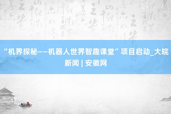 “机界探秘——机器人世界智趣课堂”项目启动_大皖新闻 | 安徽网