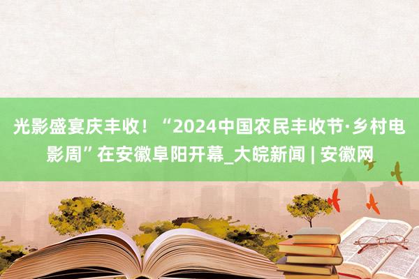 光影盛宴庆丰收！“2024中国农民丰收节·乡村电影周”在安徽阜阳开幕_大皖新闻 | 安徽网