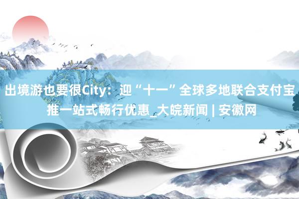 出境游也要很City：迎“十一”全球多地联合支付宝 推一站式畅行优惠_大皖新闻 | 安徽网