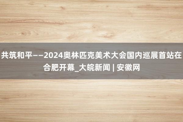 共筑和平——2024奥林匹克美术大会国内巡展首站在合肥开幕_大皖新闻 | 安徽网