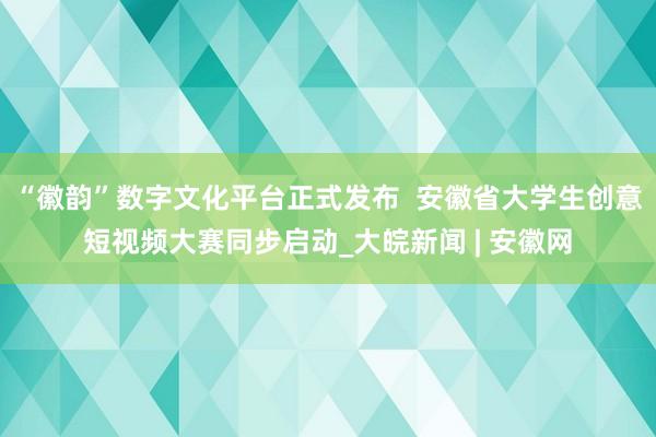 “徽韵”数字文化平台正式发布  安徽省大学生创意短视频大赛同步启动_大皖新闻 | 安徽网