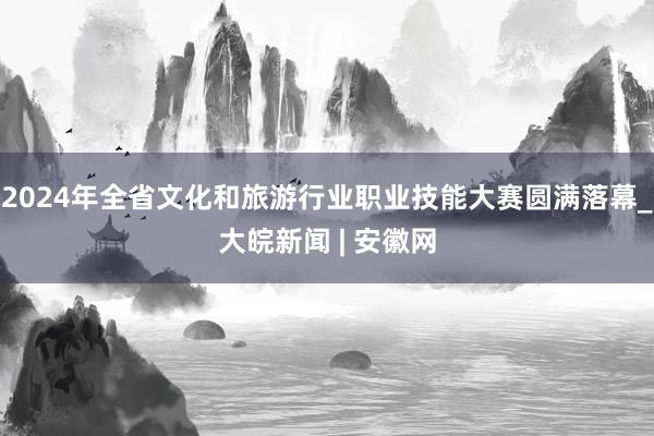 2024年全省文化和旅游行业职业技能大赛圆满落幕_大皖新闻 | 安徽网