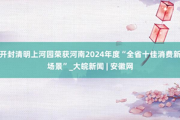 开封清明上河园荣获河南2024年度“全省十佳消费新场景”_大皖新闻 | 安徽网