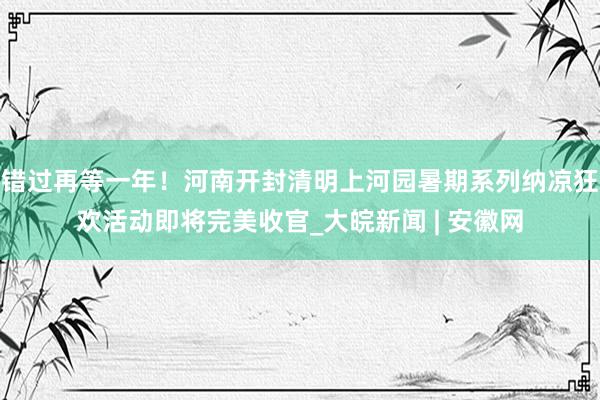 错过再等一年！河南开封清明上河园暑期系列纳凉狂欢活动即将完美收官_大皖新闻 | 安徽网