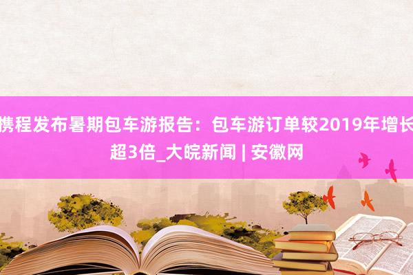 携程发布暑期包车游报告：包车游订单较2019年增长超3倍_大皖新闻 | 安徽网