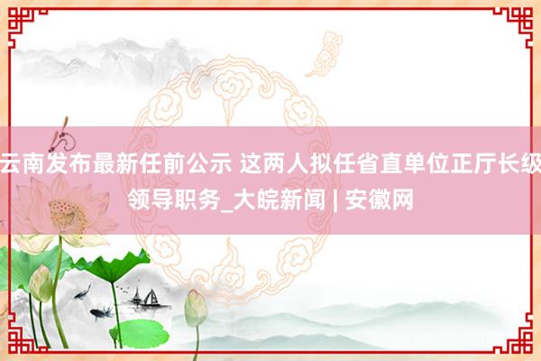 云南发布最新任前公示 这两人拟任省直单位正厅长级领导职务_大皖新闻 | 安徽网