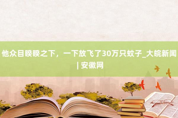 他众目睽睽之下，一下放飞了30万只蚊子_大皖新闻 | 安徽网