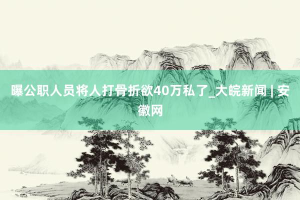 曝公职人员将人打骨折欲40万私了_大皖新闻 | 安徽网