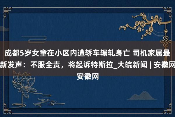 成都5岁女童在小区内遭轿车辗轧身亡 司机家属最新发声：不服全责，将起诉特斯拉_大皖新闻 | 安徽网