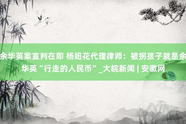 余华英案宣判在即 杨妞花代理律师：被拐孩子就是余华英“行走的人民币”_大皖新闻 | 安徽网