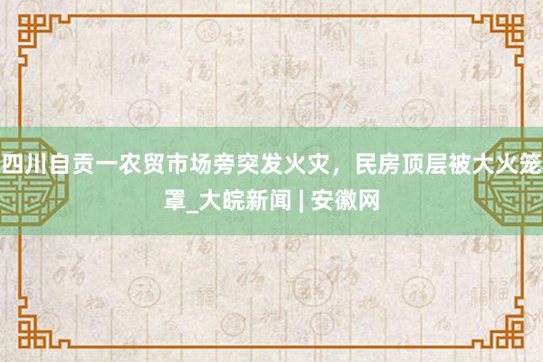 四川自贡一农贸市场旁突发火灾，民房顶层被大火笼罩_大皖新闻 | 安徽网