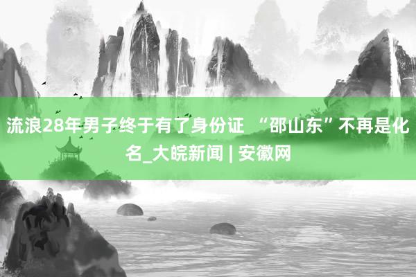 流浪28年男子终于有了身份证  “邵山东”不再是化名_大皖新闻 | 安徽网