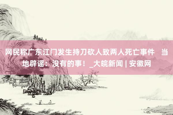 网民称广东江门发生持刀砍人致两人死亡事件   当地辟谣：没有的事！_大皖新闻 | 安徽网