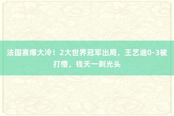 法国赛爆大冷！2大世界冠军出局，王艺迪0-3被打懵，钱天一剃光头