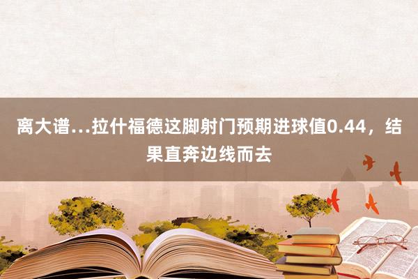 离大谱…拉什福德这脚射门预期进球值0.44，结果直奔边线而去