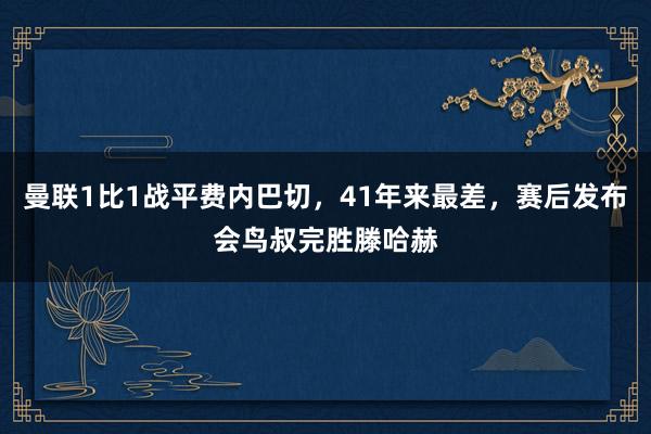 曼联1比1战平费内巴切，41年来最差，赛后发布会鸟叔完胜滕哈赫