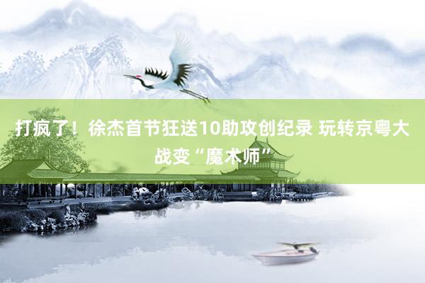 打疯了！徐杰首节狂送10助攻创纪录 玩转京粤大战变“魔术师”