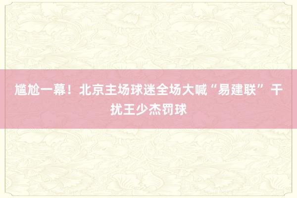 尴尬一幕！北京主场球迷全场大喊“易建联” 干扰王少杰罚球