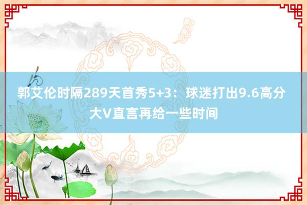 郭艾伦时隔289天首秀5+3：球迷打出9.6高分 大V直言再给一些时间