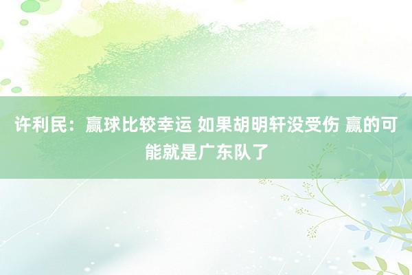 许利民：赢球比较幸运 如果胡明轩没受伤 赢的可能就是广东队了