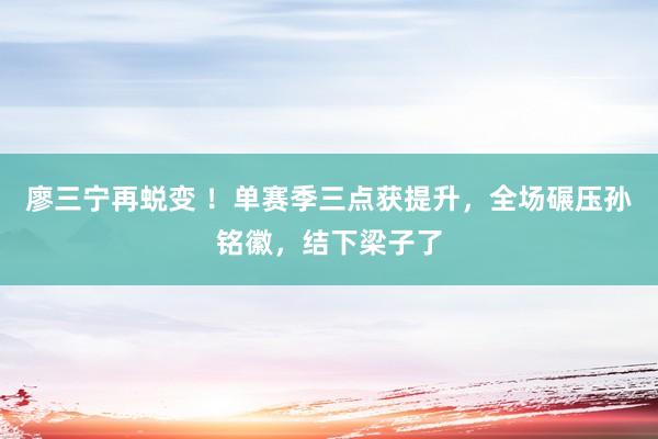 廖三宁再蜕变 ！单赛季三点获提升，全场碾压孙铭徽，结下梁子了