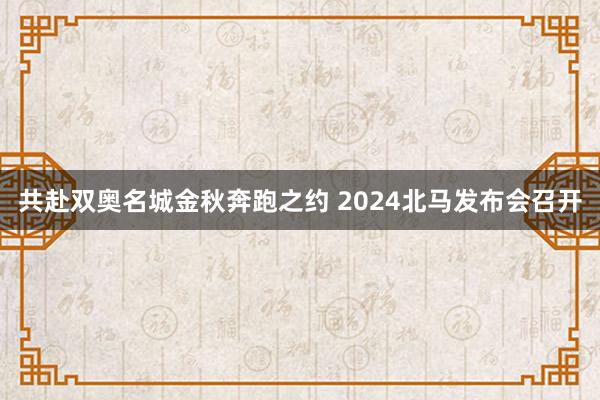 共赴双奥名城金秋奔跑之约 2024北马发布会召开