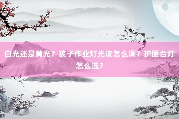 白光还是黄光？孩子作业灯光该怎么调？护眼台灯怎么选？