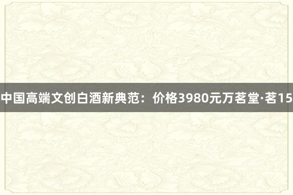 中国高端文创白酒新典范：价格3980元万茗堂·茗15