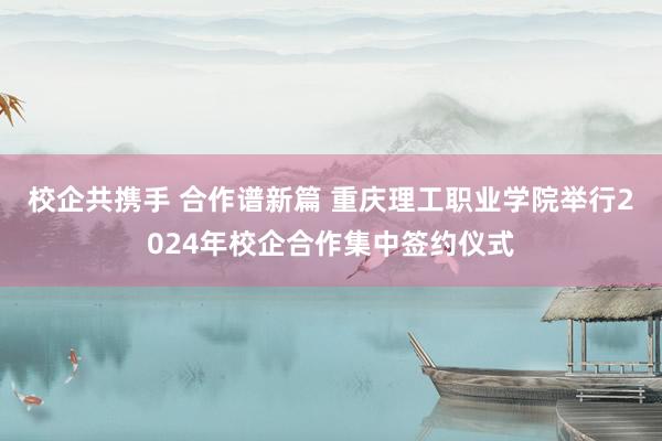 校企共携手 合作谱新篇 重庆理工职业学院举行2024年校企合作集中签约仪式