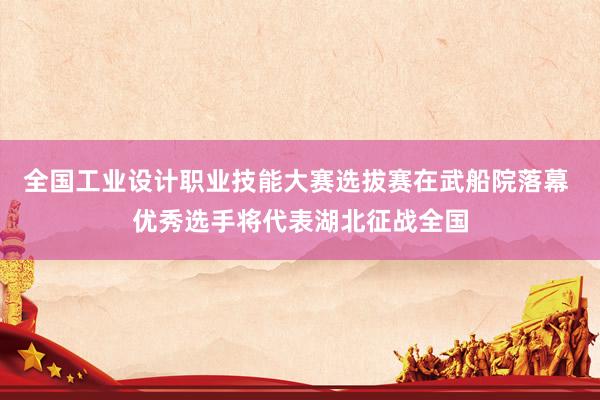 全国工业设计职业技能大赛选拔赛在武船院落幕 优秀选手将代表湖北征战全国