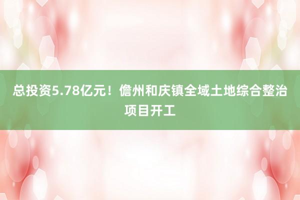 总投资5.78亿元！儋州和庆镇全域土地综合整治项目开工