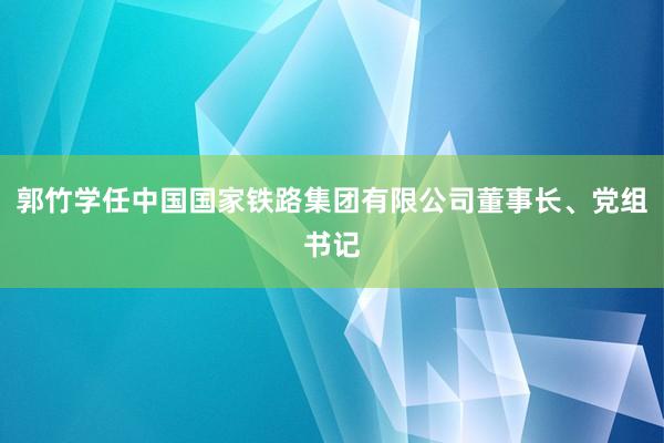 郭竹学任中国国家铁路集团有限公司董事长、党组书记