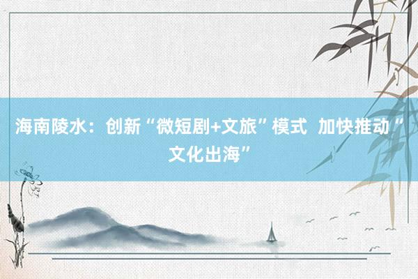 海南陵水：创新“微短剧+文旅”模式  加快推动“文化出海”