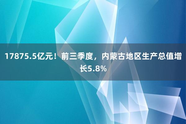 17875.5亿元！前三季度，内蒙古地区生产总值增长5.8%