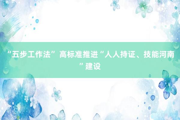 “五步工作法” 高标准推进“人人持证、技能河南”建设