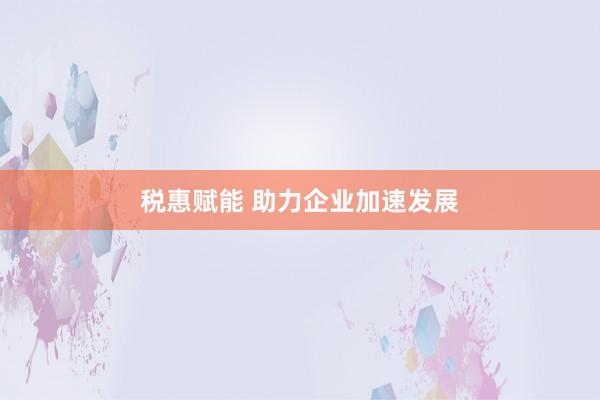 税惠赋能 助力企业加速发展