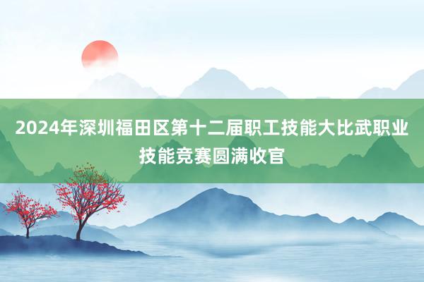 2024年深圳福田区第十二届职工技能大比武职业技能竞赛圆满收官