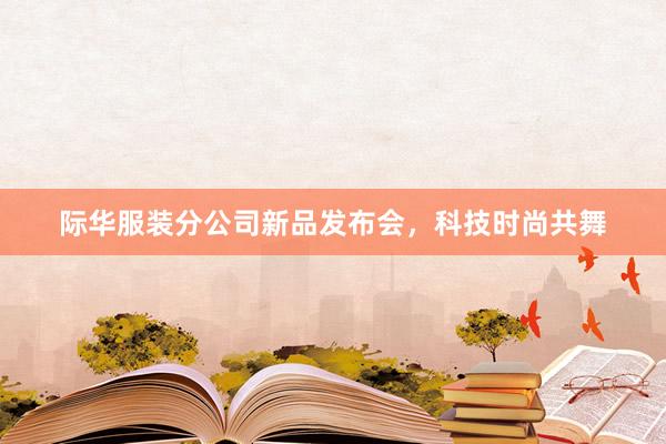 际华服装分公司新品发布会，科技时尚共舞