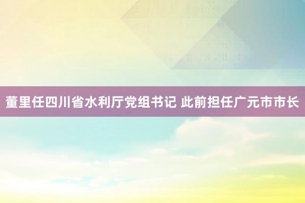 董里任四川省水利厅党组书记 此前担任广元市市长