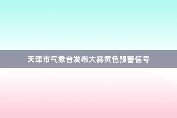 天津市气象台发布大雾黄色预警信号