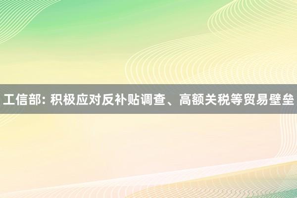 工信部: 积极应对反补贴调查、高额关税等贸易壁垒