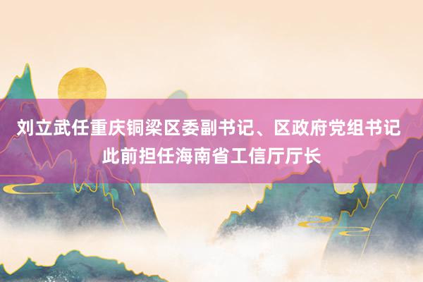 刘立武任重庆铜梁区委副书记、区政府党组书记 此前担任海南省工信厅厅长