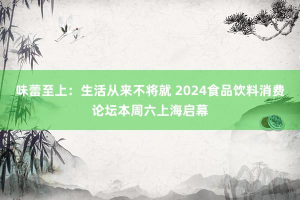 味蕾至上：生活从来不将就 2024食品饮料消费论坛本周六上海启幕