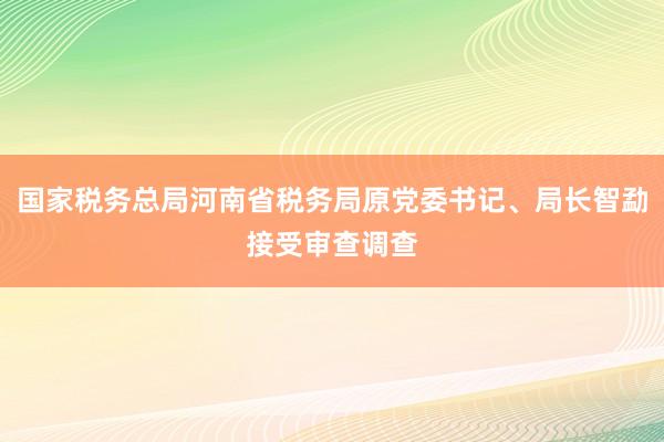 国家税务总局河南省税务局原党委书记、局长智勐接受审查调查