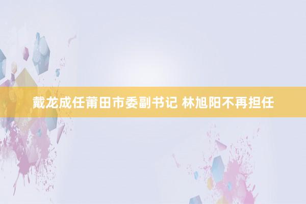 戴龙成任莆田市委副书记 林旭阳不再担任