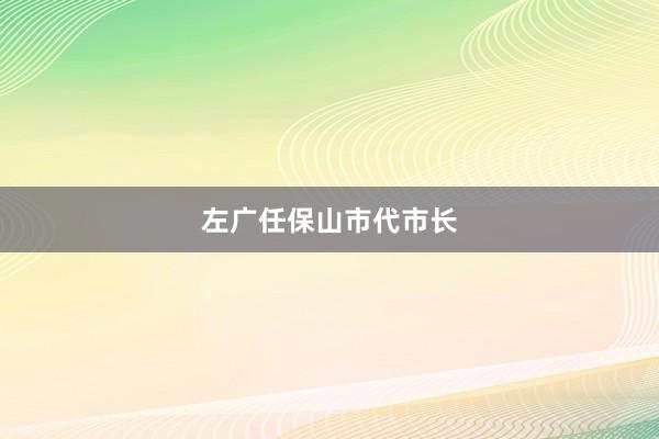 左广任保山市代市长