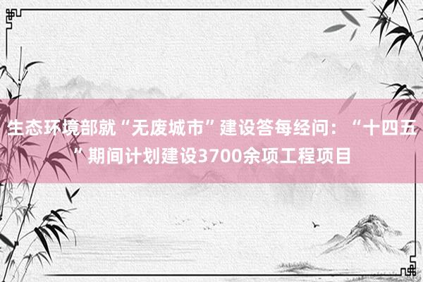 生态环境部就“无废城市”建设答每经问：“十四五”期间计划建设3700余项工程项目