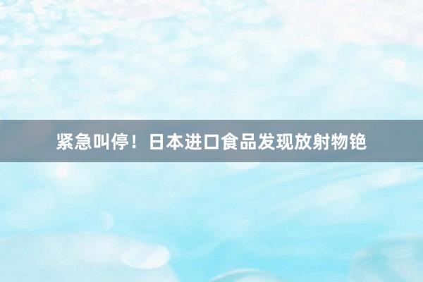 紧急叫停！日本进口食品发现放射物铯